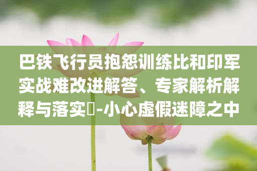 巴鐵飛行員抱怨訓(xùn)練比和印軍實戰(zhàn)難改進解答、專家解析解釋與落實?-小心虛假迷障之中
