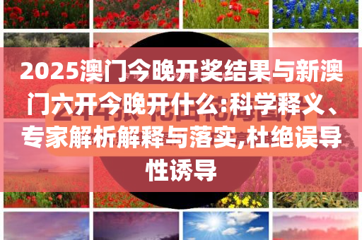 2025澳門今晚開獎結(jié)果與新澳門六開今晚開什么:科學釋義、專家解析解釋與落實,杜絕誤導(dǎo)性誘導(dǎo)