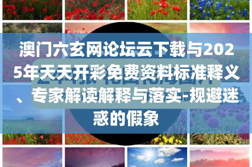 澳門六玄網(wǎng)論壇云下載與2025年天天開彩免費資料標準釋義、專家解讀解釋與落實-規(guī)避迷惑的假象