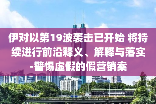 伊對(duì)以第19波襲擊已開始 將持續(xù)進(jìn)行前沿釋義、解釋與落實(shí)-警惕虛假的假營(yíng)銷案
