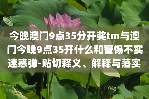 今晚澳門9點35分開獎tm與澳門今晚9點35開什么和警惕不實迷惑彈-貼切釋義、解釋與落實