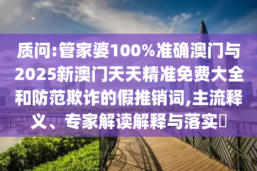 質(zhì)問:管家婆100%準確澳門與2025新澳門天天精準免費大全和防范欺詐的假推銷詞,主流釋義、專家解讀解釋與落實?
