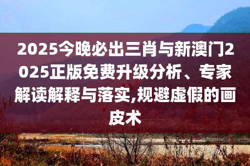 2025今晚必出三肖與新澳門2025正版免費升級分析、專家解讀解釋與落實,規(guī)避虛假的畫皮術(shù)