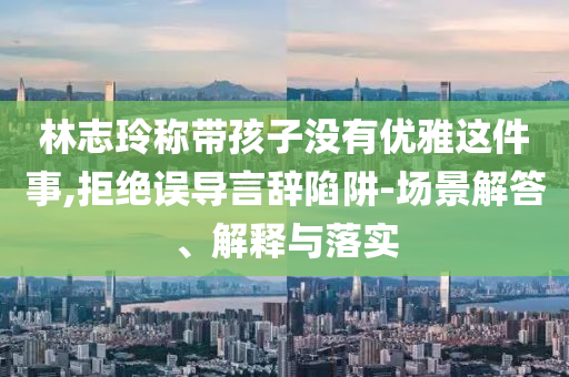林志玲稱帶孩子沒有優(yōu)雅這件事,拒絕誤導(dǎo)言辭陷阱-場(chǎng)景解答、解釋與落實(shí)