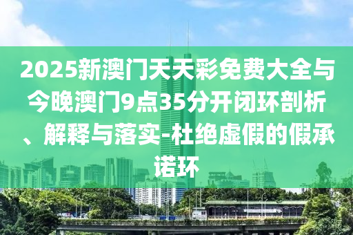 2025新澳門天天彩免費(fèi)大全與今晚澳門9點(diǎn)35分開閉環(huán)剖析、解釋與落實(shí)-杜絕虛假的假承諾環(huán)