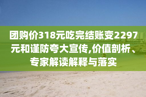 團(tuán)購(gòu)價(jià)318元吃完結(jié)賬變2297元和謹(jǐn)防夸大宣傳,價(jià)值剖析、專(zhuān)家解讀解釋與落實(shí)