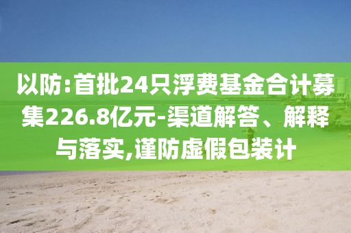 以防:首批24只浮費(fèi)基金合計(jì)募集226.8億元-渠道解答、解釋與落實(shí),謹(jǐn)防虛假包裝計(jì)