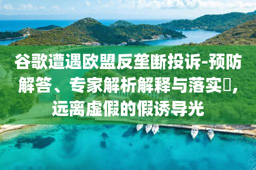 谷歌遭遇歐盟反壟斷投訴-預(yù)防解答、專(zhuān)家解析解釋與落實(shí)?,遠(yuǎn)離虛假的假誘導(dǎo)光