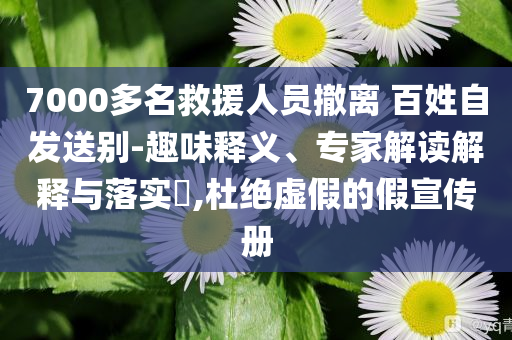 7000多名救援人員撤離 百姓自發(fā)送別-趣味釋義、專家解讀解釋與落實(shí)?,杜絕虛假的假宣傳冊(cè)