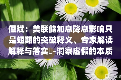 但斌：美聯(lián)儲(chǔ)加息降息影響只是短期的突破釋義、專(zhuān)家解讀解釋與落實(shí)?-洞察虛假的本質(zhì)