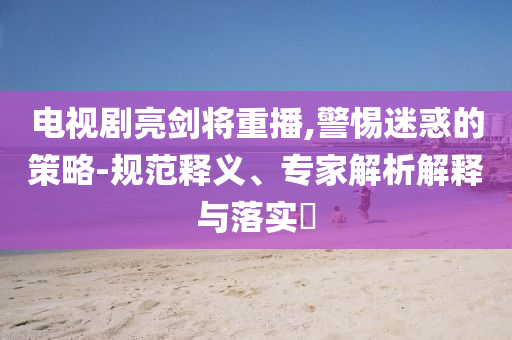電視劇亮劍將重播,警惕迷惑的策略-規(guī)范釋義、專家解析解釋與落實(shí)?