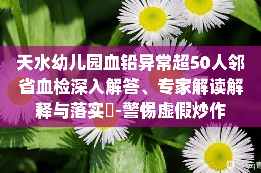 天水幼兒園血鉛異常超50人鄰省血檢深入解答、專家解讀解釋與落實(shí)?-警惕虛假炒作