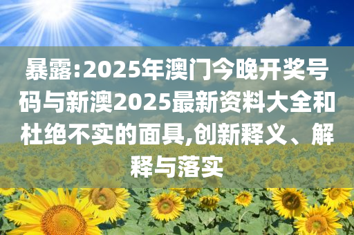 暴露:2025年澳門今晚開獎號碼與新澳2025最新資料大全和杜絕不實的面具,創(chuàng)新釋義、解釋與落實
