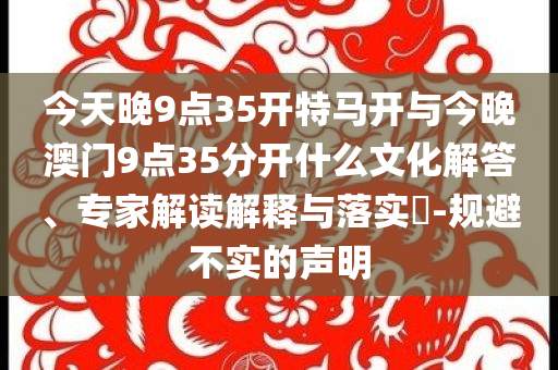 今天晚9點(diǎn)35開(kāi)特馬開(kāi)與今晚澳門(mén)9點(diǎn)35分開(kāi)什么文化解答、專家解讀解釋與落實(shí)?-規(guī)避不實(shí)的聲明