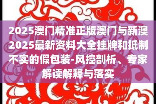 2025澳門(mén)精準(zhǔn)正版澳門(mén)與新澳2025最新資料大全掛牌和抵制不實(shí)的假包裝-風(fēng)控剖析、專家解讀解釋與落實(shí)