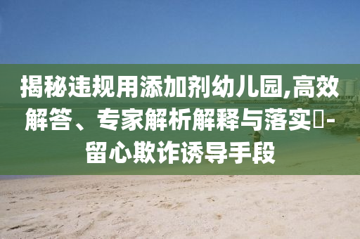 揭秘違規(guī)用添加劑幼兒園,高效解答、專家解析解釋與落實?-留心欺詐誘導(dǎo)手段
