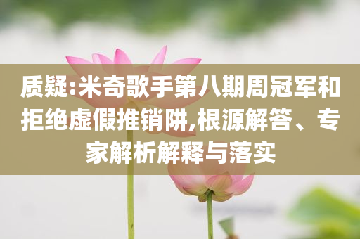質(zhì)疑:米奇歌手第八期周冠軍和拒絕虛假推銷阱,根源解答、專家解析解釋與落實