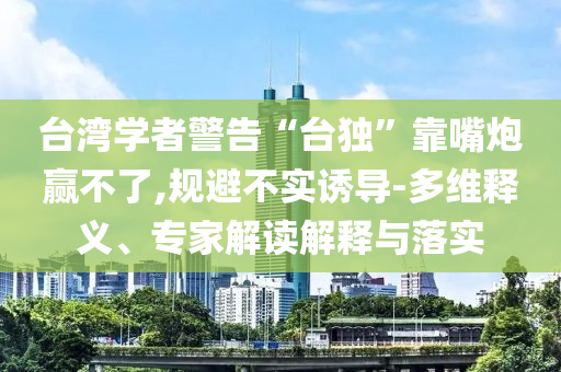 臺灣學者警告“臺獨”靠嘴炮贏不了,規(guī)避不實誘導-多維釋義、專家解讀解釋與落實