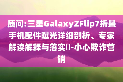 質(zhì)問:三星GalaxyZFlip7折疊手機配件曝光詳細剖析、專家解讀解釋與落實?-小心欺詐營銷