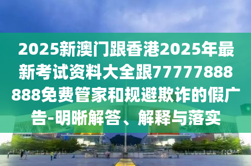 2025新澳門跟香港2025年最新考試資料大全跟77777888888免費(fèi)管家和規(guī)避欺詐的假廣告-明晰解答、解釋與落實(shí)