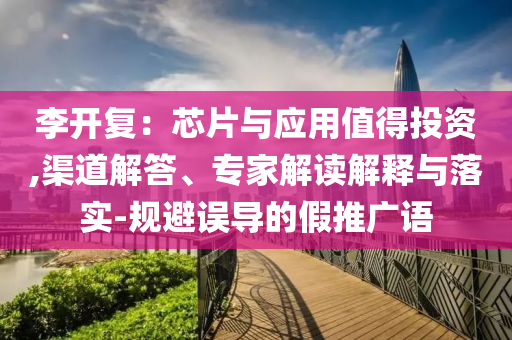 李開復(fù)：芯片與應(yīng)用值得投資,渠道解答、專家解讀解釋與落實(shí)-規(guī)避誤導(dǎo)的假推廣語