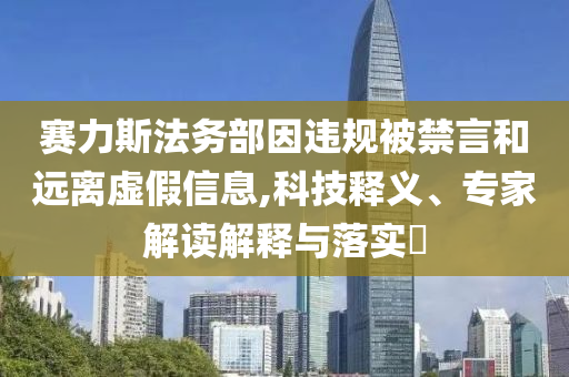 賽力斯法務(wù)部因違規(guī)被禁言和遠離虛假信息,科技釋義、專家解讀解釋與落實?
