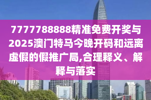 7777788888精準免費開獎與2025澳門特馬今晚開碼和遠離虛假的假推廣局,合理釋義、解釋與落實