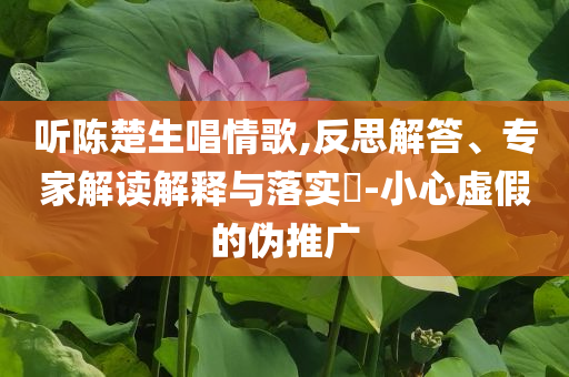 聽陳楚生唱情歌,反思解答、專家解讀解釋與落實(shí)?-小心虛假的偽推廣
