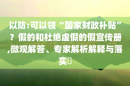 以防:可以領(lǐng)“國家財(cái)政補(bǔ)貼”？假的和杜絕虛假的假宣傳冊,微觀解答、專家解析解釋與落實(shí)?