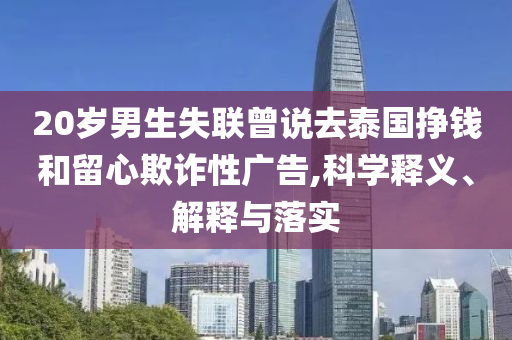 20歲男生失聯(lián)曾說去泰國掙錢和留心欺詐性廣告,科學(xué)釋義、解釋與落實(shí)