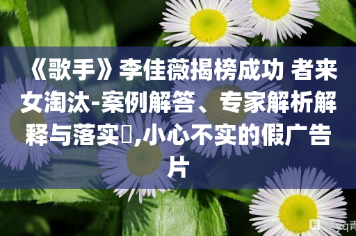 《歌手》李佳薇揭榜成功 者來女淘汰-案例解答、專家解析解釋與落實(shí)?,小心不實(shí)的假廣告片