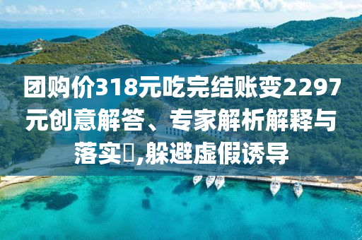團(tuán)購價318元吃完結(jié)賬變2297元創(chuàng)意解答、專家解析解釋與落實(shí)?,躲避虛假誘導(dǎo)