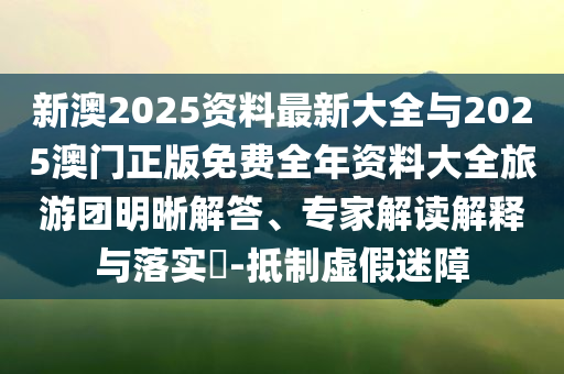 新澳2025資料最新大全與2025澳門正版免費(fèi)全年資料大全旅游團(tuán)明晰解答、專家解讀解釋與落實(shí)?-抵制虛假迷障