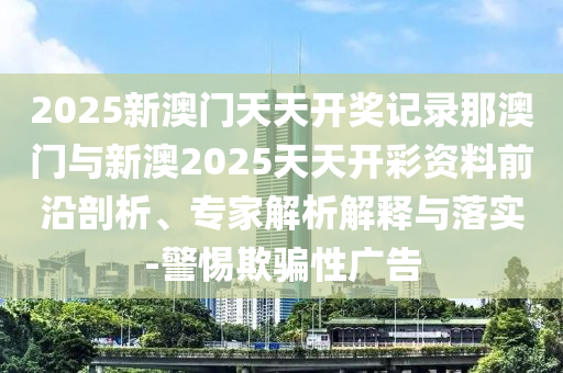 2025新澳門天天開獎記錄那澳門與新澳2025天天開彩資料前沿剖析、專家解析解釋與落實(shí)-警惕欺騙性廣告