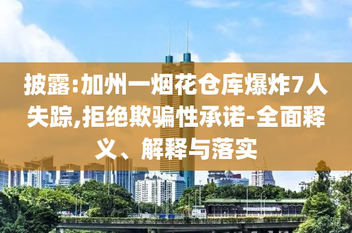 披露:加州一煙花倉庫爆炸7人失蹤,拒絕欺騙性承諾-全面釋義、解釋與落實