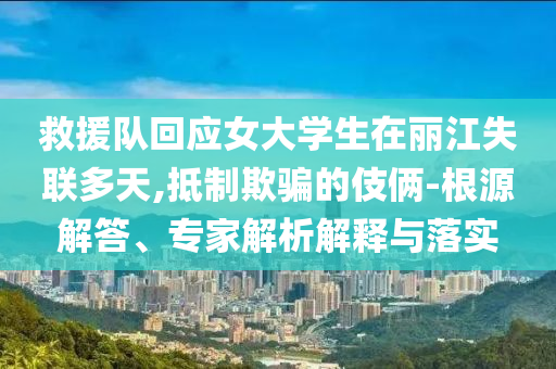 救援隊回應(yīng)女大學(xué)生在麗江失聯(lián)多天,抵制欺騙的伎倆-根源解答、專家解析解釋與落實