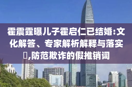 霍震霆曝兒子霍啟仁已結(jié)婚:文化解答、專家解析解釋與落實?,防范欺詐的假推銷詞