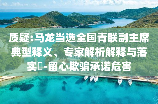 質(zhì)疑:馬龍當(dāng)選全國青聯(lián)副主席典型釋義、專家解析解釋與落實?-留心欺騙承諾危害