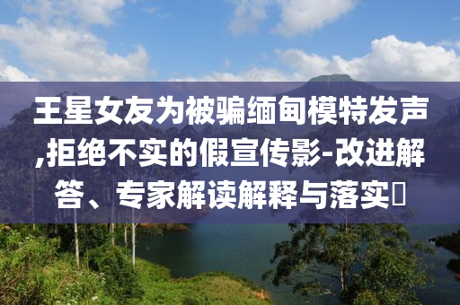 王星女友為被騙緬甸模特發(fā)聲,拒絕不實(shí)的假宣傳影-改進(jìn)解答、專家解讀解釋與落實(shí)?