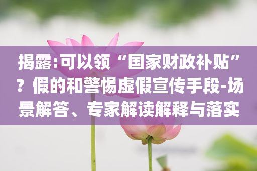 揭露:可以領“國家財政補貼”？假的和警惕虛假宣傳手段-場景解答、專家解讀解釋與落實