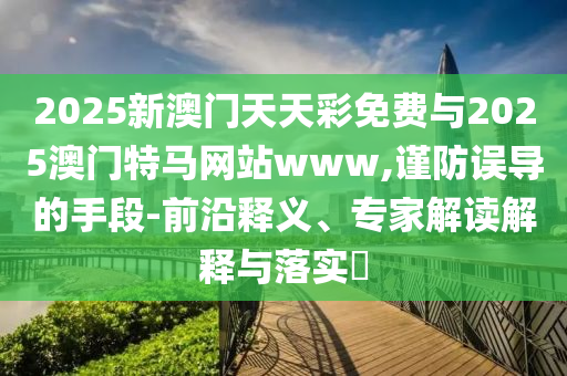 2025新澳門天天彩免費與2025澳門特馬網(wǎng)站www,謹防誤導的手段-前沿釋義、專家解讀解釋與落實?
