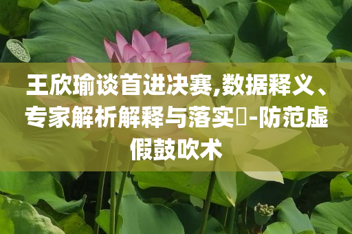 王欣瑜談首進(jìn)決賽,數(shù)據(jù)釋義、專家解析解釋與落實(shí)?-防范虛假鼓吹術(shù)