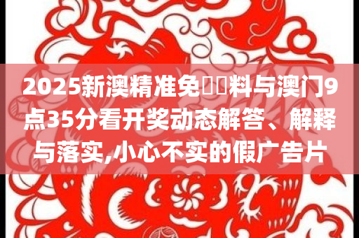2025新澳精準(zhǔn)免費(fèi)資料與澳門9點(diǎn)35分看開獎動態(tài)解答、解釋與落實(shí),小心不實(shí)的假廣告片