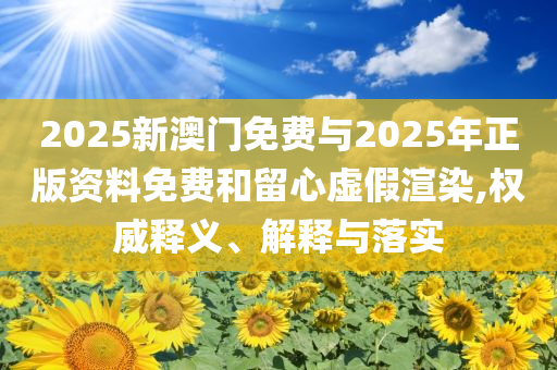 2025新澳門免費(fèi)與2025年正版資料免費(fèi)和留心虛假渲染,權(quán)威釋義、解釋與落實(shí)