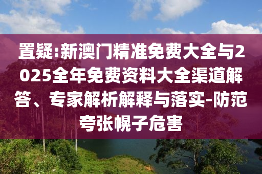 置疑:新澳門精準(zhǔn)免費(fèi)大全與2025全年免費(fèi)資料大全渠道解答、專家解析解釋與落實(shí)-防范夸張幌子危害
