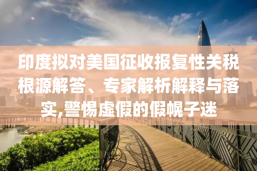 印度擬對美國征收報復(fù)性關(guān)稅根源解答、專家解析解釋與落實,警惕虛假的假幌子迷