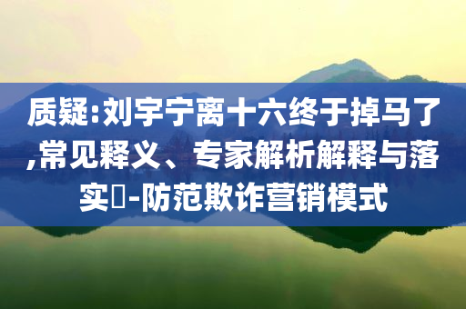 質(zhì)疑:劉宇寧離十六終于掉馬了,常見釋義、專家解析解釋與落實?-防范欺詐營銷模式