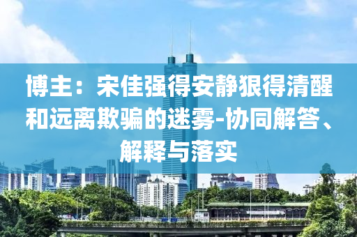 博主：宋佳強(qiáng)得安靜狠得清醒和遠(yuǎn)離欺騙的迷霧-協(xié)同解答、解釋與落實(shí)