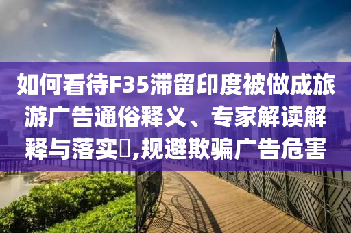 如何看待F35滯留印度被做成旅游廣告通俗釋義、專(zhuān)家解讀解釋與落實(shí)?,規(guī)避欺騙廣告危害