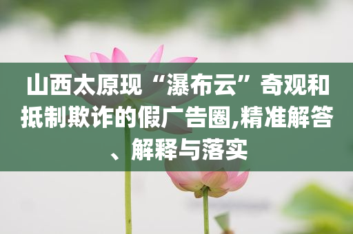 山西太原現(xiàn)“瀑布云”奇觀和抵制欺詐的假?gòu)V告圈,精準(zhǔn)解答、解釋與落實(shí)